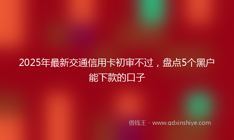 2025年最新交通信用卡初审不过，盘点5个黑户能下款的口子