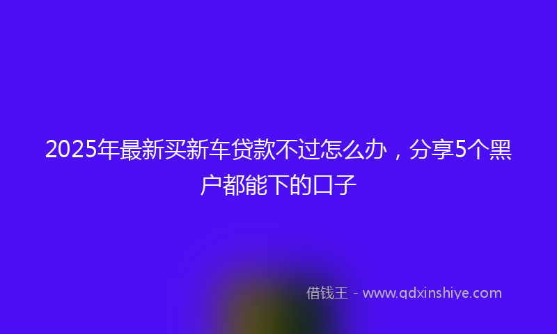 2025年最新买新车贷款不过怎么办，分享5个黑户都能下的口子