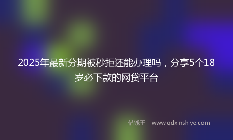 2025年最新分期被秒拒还能办理吗，分享5个18岁必下款的网贷平台