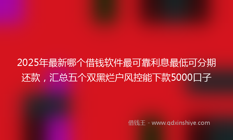 2025年最新哪个借钱软件最可靠利息最低可分期还款，汇总五个双黑烂户风控能下款5000口子