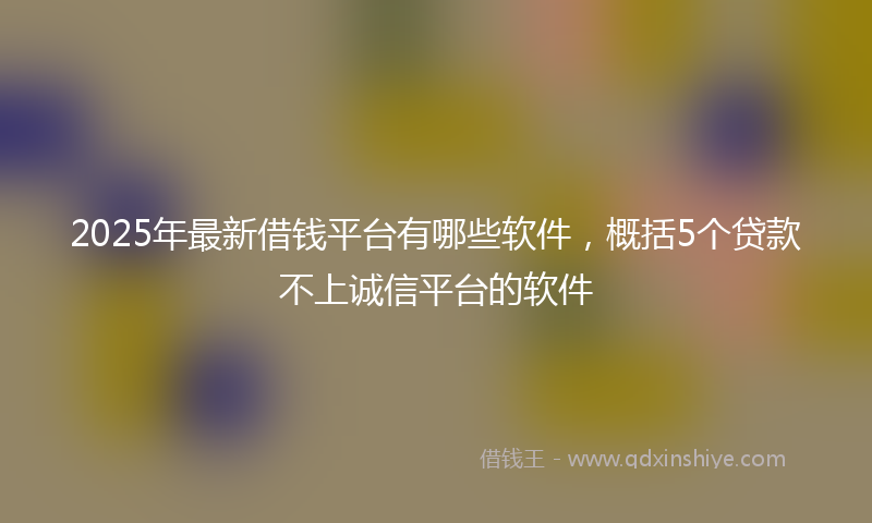 2025年最新借钱平台有哪些软件，概括5个贷款不上诚信平台的软件