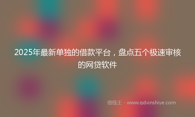 2025年最新单独的借款平台，盘点五个极速审核的网贷软件