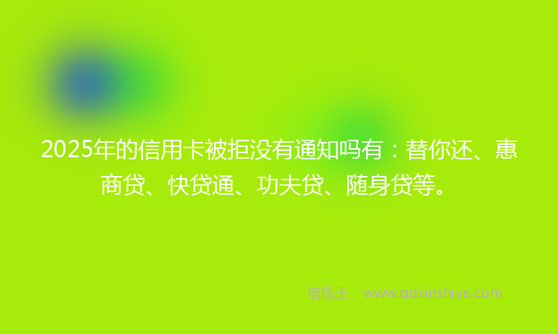 2025年的信用卡被拒没有通知吗有：替你还、惠商贷、快贷通、功夫贷、随身贷等。