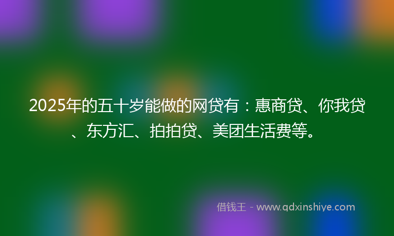 2025年的五十岁能做的网贷有：惠商贷、你我贷、东方汇、拍拍贷、美团生活费等。