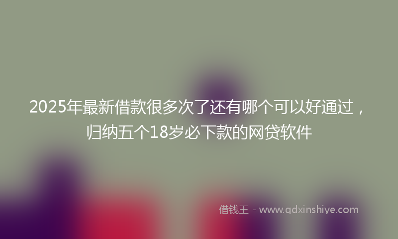 2025年最新借款很多次了还有哪个可以好通过，归纳五个18岁必下款的网贷软件