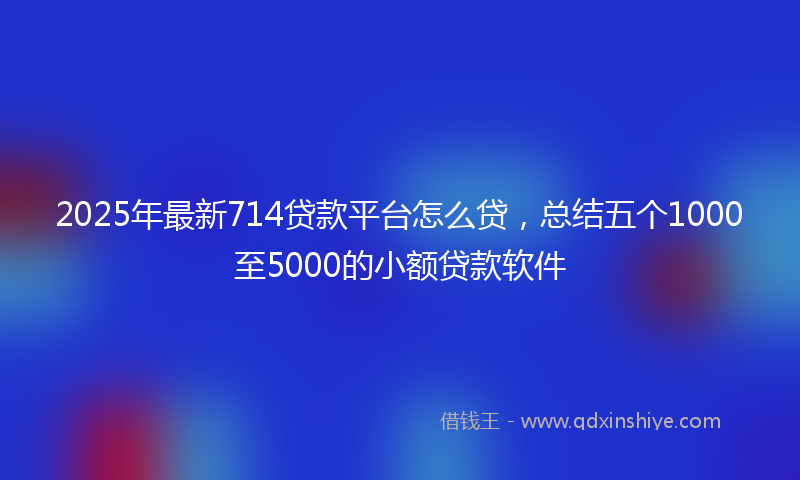 2025年最新714贷款平台怎么贷，总结五个1000至5000的小额贷款软件