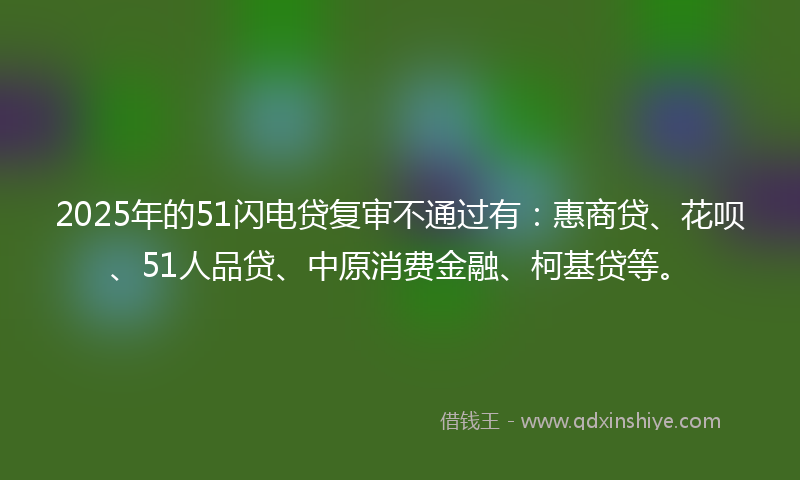 2025年的51闪电贷复审不通过有：惠商贷、花呗、51人品贷、中原消费金融、柯基贷等。
