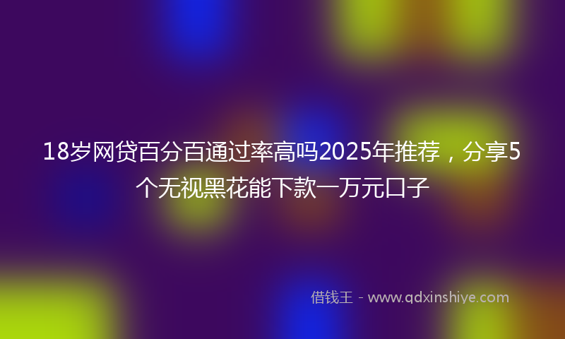 18岁网贷百分百通过率高吗2025年推荐，分享5个无视黑花能下款一万元口子