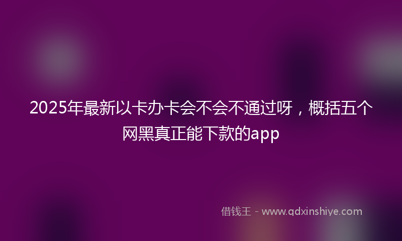 2025年最新以卡办卡会不会不通过呀，概括五个网黑真正能下款的app