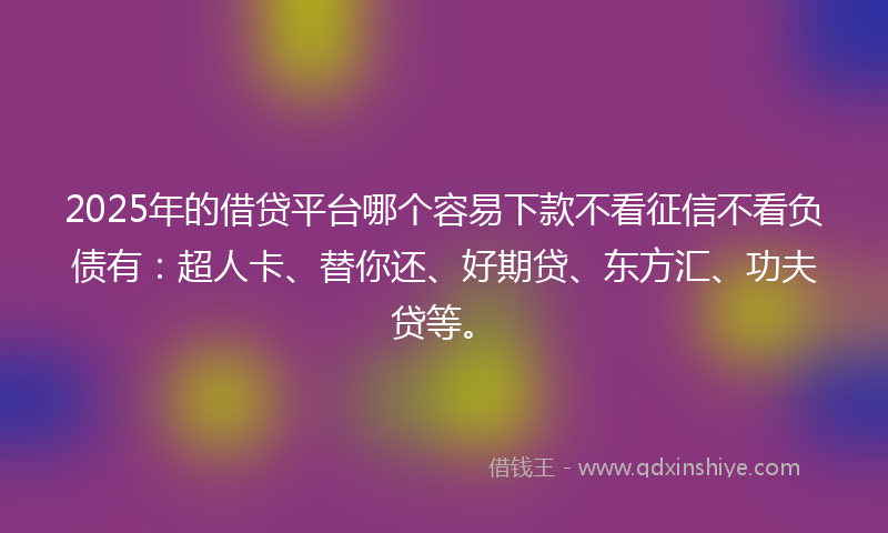 2025年的借贷平台哪个容易下款不看征信不看负债有：超人卡、替你还、好期贷、东方汇、功夫贷等。