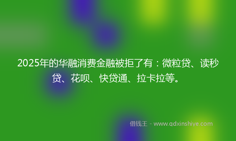 2025年的华融消费金融被拒了有：微粒贷、读秒贷、花呗、快贷通、拉卡拉等。