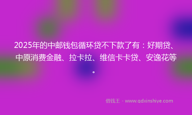 2025年的中邮钱包循环贷不下款了有：好期贷、中原消费金融、拉卡拉、维信卡卡贷、安逸花等。