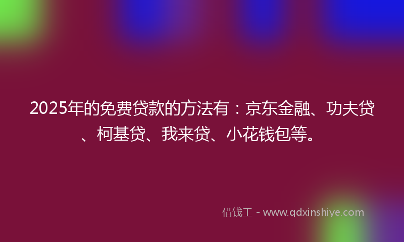 2025年的免费贷款的方法有：京东金融、功夫贷、柯基贷、我来贷、小花钱包等。