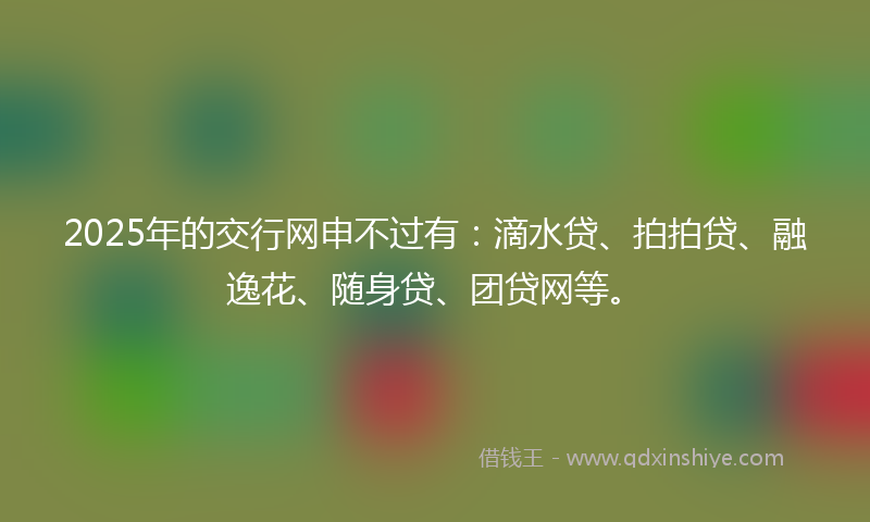 2025年的交行网申不过有：滴水贷、拍拍贷、融逸花、随身贷、团贷网等。