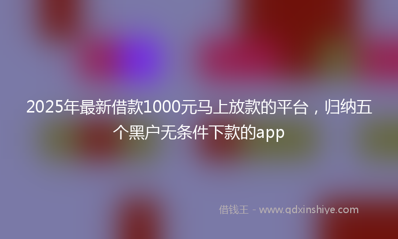 2025年最新借款1000元马上放款的平台，归纳五个黑户无条件下款的app