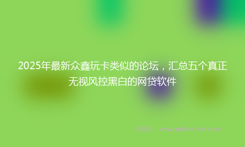 2025年最新众鑫玩卡类似的论坛，汇总五个真正无视风控黑白的网贷软件