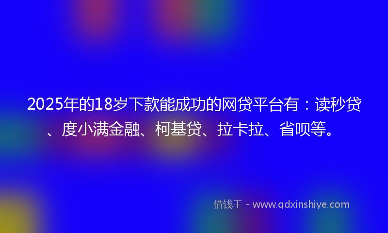 2025年的18岁下款能成功的网贷平台有：读秒贷、度小满金融、柯基贷、拉卡拉、省呗等。