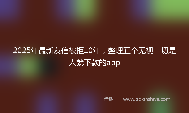 2025年最新友信被拒10年，整理五个无视一切是人就下款的app