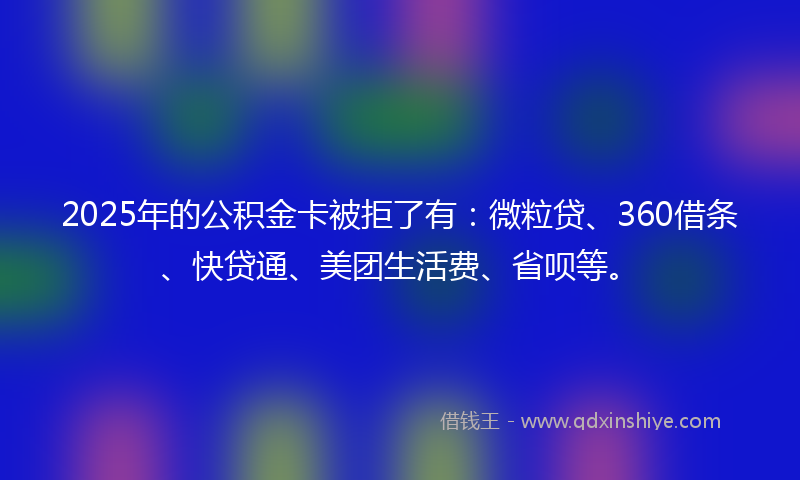 2025年的公积金卡被拒了有：微粒贷、360借条、快贷通、美团生活费、省呗等。