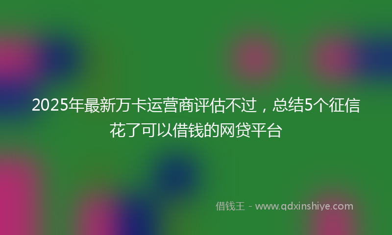 2025年最新万卡运营商评估不过，总结5个征信花了可以借钱的网贷平台
