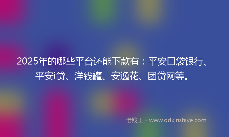 2025年的哪些平台还能下款有：平安口袋银行、平安i贷、洋钱罐、安逸花、团贷网等。