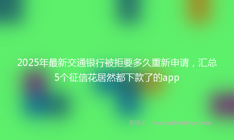 2025年最新交通银行被拒要多久重新申请，汇总5个征信花居然都下款了的app