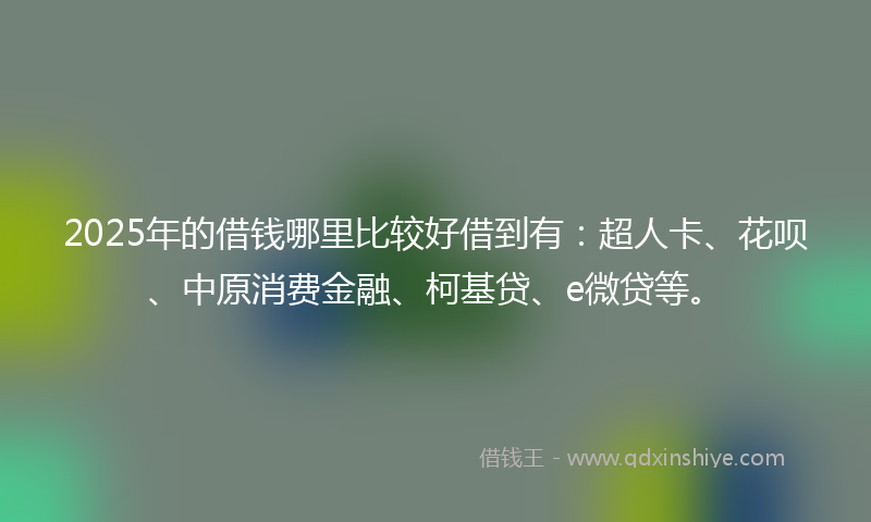 2025年的借钱哪里比较好借到有：超人卡、花呗、中原消费金融、柯基贷、e微贷等。