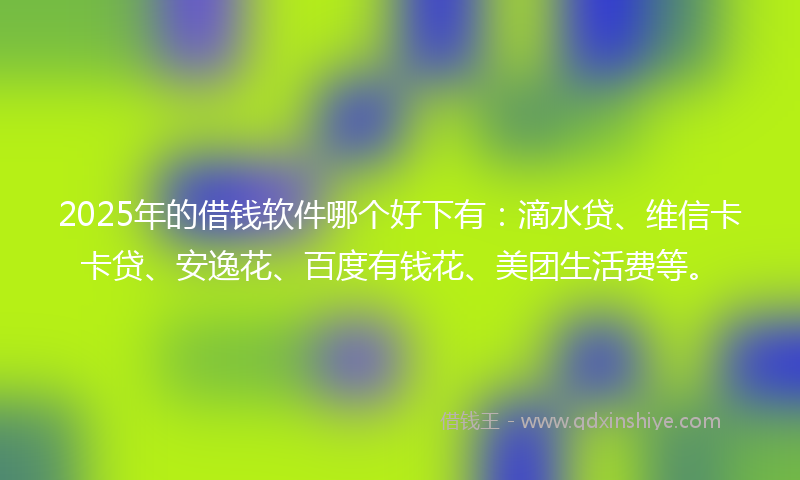 2025年的借钱软件哪个好下有：滴水贷、维信卡卡贷、安逸花、百度有钱花、美团生活费等。