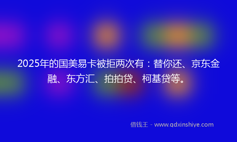 2025年的国美易卡被拒两次有：替你还、京东金融、东方汇、拍拍贷、柯基贷等。