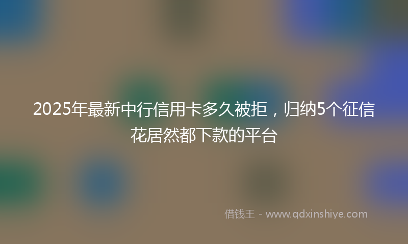 2025年最新中行信用卡多久被拒，归纳5个征信花居然都下款的平台