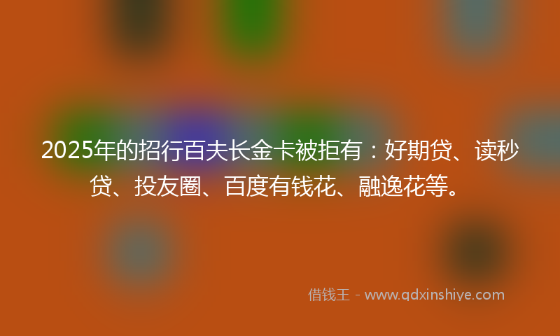2025年的招行百夫长金卡被拒有：好期贷、读秒贷、投友圈、百度有钱花、融逸花等。