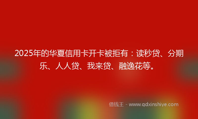 2025年的华夏信用卡开卡被拒有：读秒贷、分期乐、人人贷、我来贷、融逸花等。