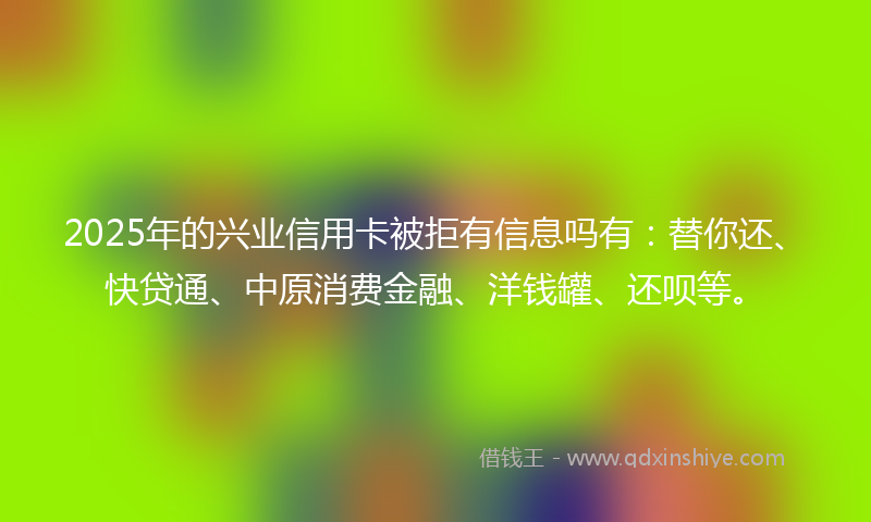 2025年的兴业信用卡被拒有信息吗有：替你还、快贷通、中原消费金融、洋钱罐、还呗等。