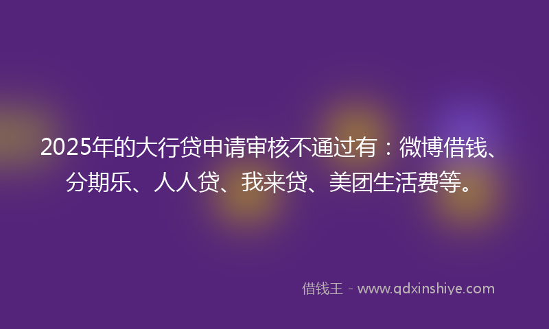 2025年的大行贷申请审核不通过有：微博借钱、分期乐、人人贷、我来贷、美团生活费等。