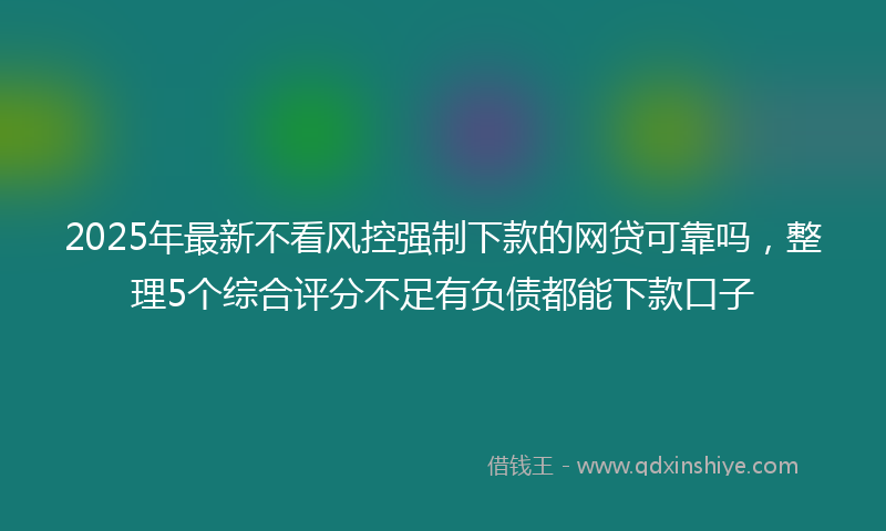 2025年最新不看风控强制下款的网贷可靠吗，整理5个综合评分不足有负债都能下款口子