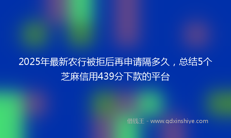 2025年最新农行被拒后再申请隔多久，总结5个芝麻信用439分下款的平台