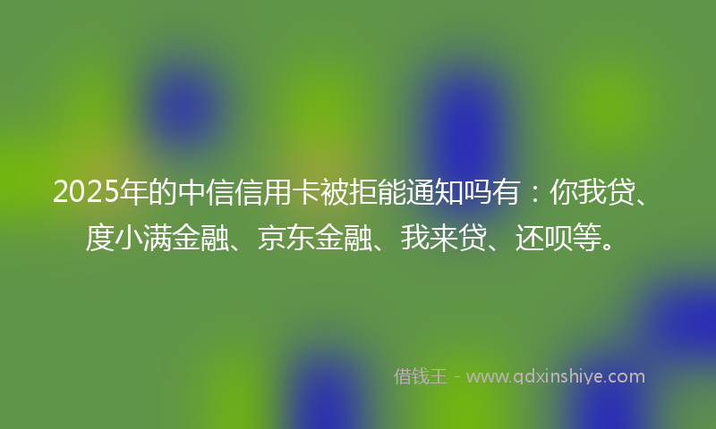 2025年的中信信用卡被拒能通知吗有：你我贷、度小满金融、京东金融、我来贷、还呗等。