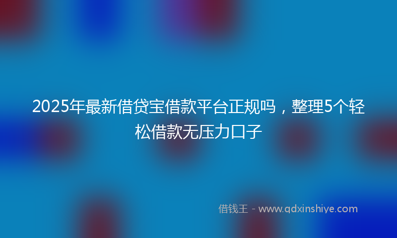 2025年最新借贷宝借款平台正规吗，整理5个轻松借款无压力口子