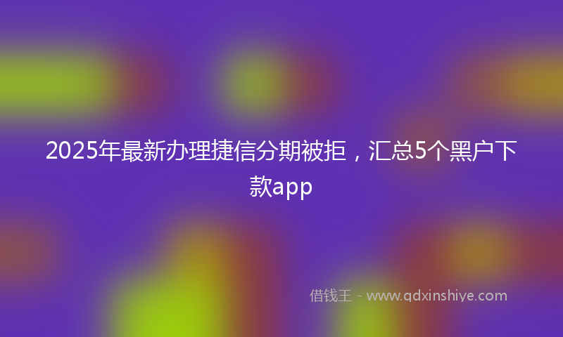2025年最新办理捷信分期被拒，汇总5个黑户下款app