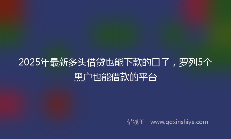 2025年最新多头借贷也能下款的口子，罗列5个黑户也能借款的平台