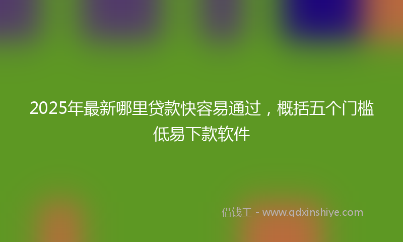 2025年最新哪里贷款快容易通过，概括五个门槛低易下款软件
