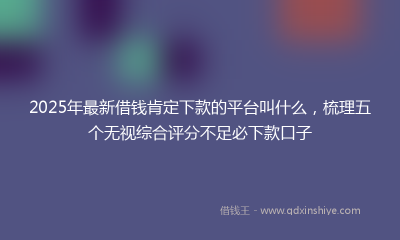 2025年最新借钱肯定下款的平台叫什么，梳理五个无视综合评分不足必下款口子