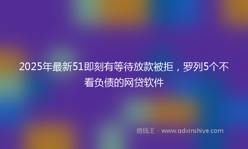 2025年最新51即刻有等待放款被拒，罗列5个不看负债的网贷软件
