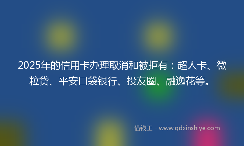 2025年的信用卡办理取消和被拒有：超人卡、微粒贷、平安口袋银行、投友圈、融逸花等。