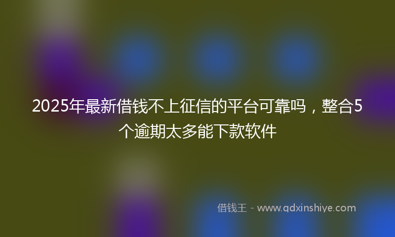 2025年最新借钱不上征信的平台可靠吗，整合5个逾期太多能下款软件
