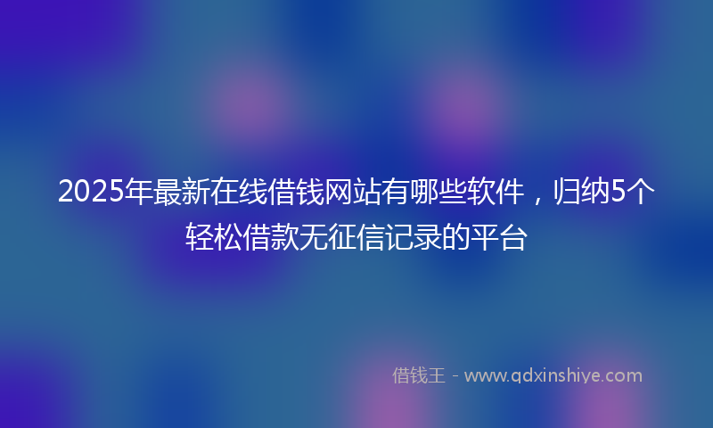 2025年最新在线借钱网站有哪些软件，归纳5个轻松借款无征信记录的平台