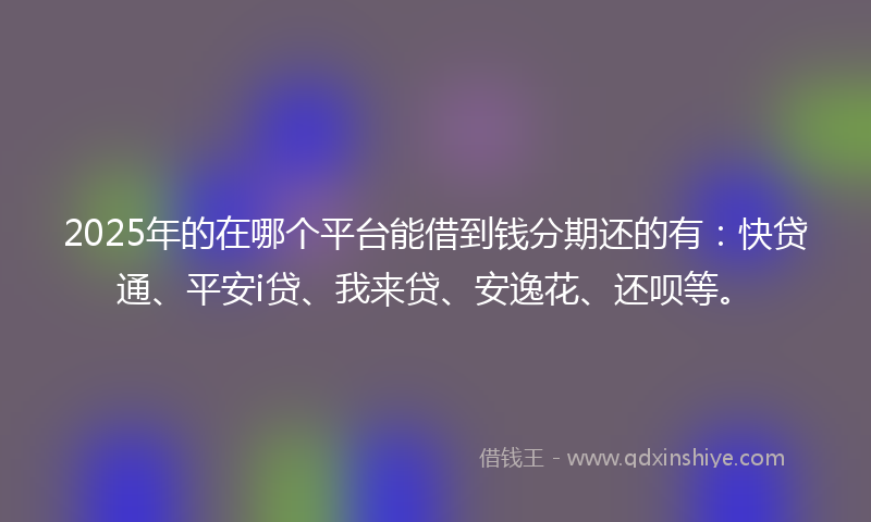 2025年的在哪个平台能借到钱分期还的有：快贷通、平安i贷、我来贷、安逸花、还呗等。