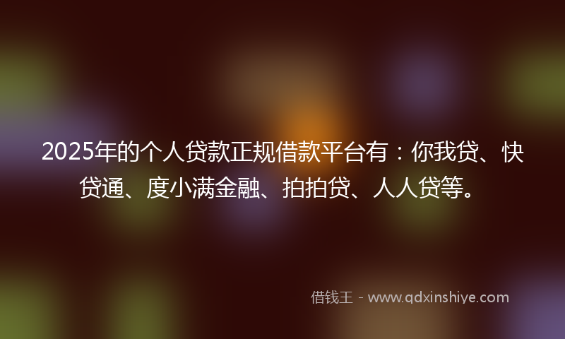2025年的个人贷款正规借款平台有：你我贷、快贷通、度小满金融、拍拍贷、人人贷等。