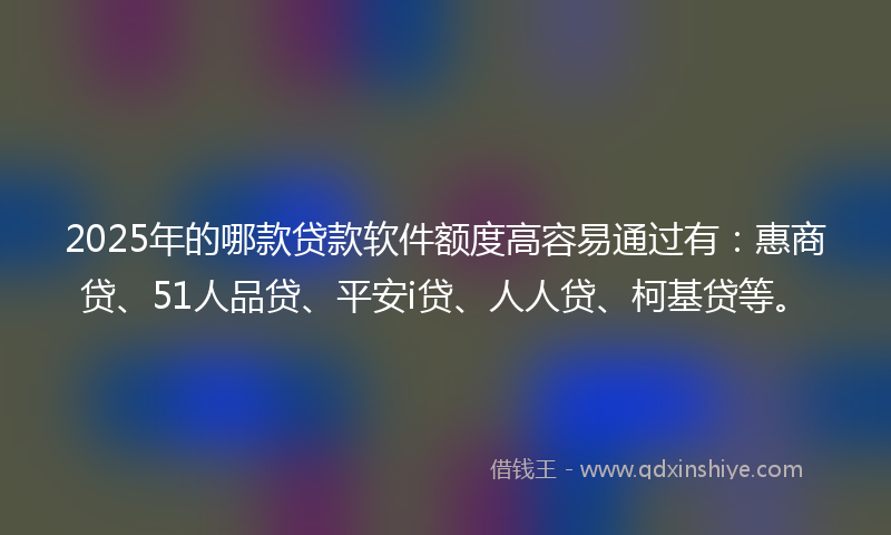 2025年的哪款贷款软件额度高容易通过有：惠商贷、51人品贷、平安i贷、人人贷、柯基贷等。