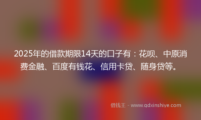 2025年的借款期限14天的口子有：花呗、中原消费金融、百度有钱花、信用卡贷、随身贷等。